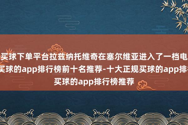 买球下单平台拉兹纳托维奇在塞尔维亚进入了一档电台节目-买球的app排行榜前十名推荐-十大正规买球的app排行榜推荐