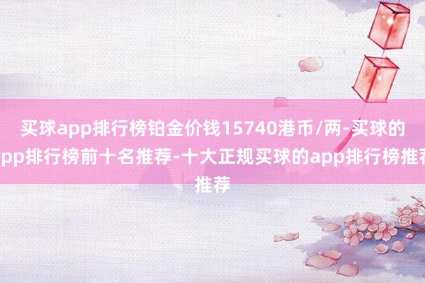 买球app排行榜铂金价钱15740港币/两-买球的app排行榜前十名推荐-十大正规买球的app排行榜推荐