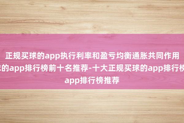 正规买球的app执行利率和盈亏均衡通胀共同作用-买球的app排行榜前十名推荐-十大正规买球的app排行榜推荐