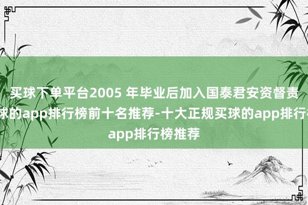 买球下单平台2005 年毕业后加入国泰君安资督责任-买球的app排行榜前十名推荐-十大正规买球的app排行榜推荐
