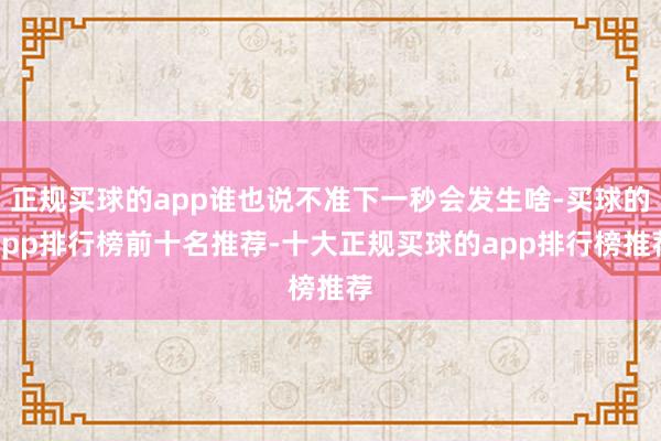 正规买球的app谁也说不准下一秒会发生啥-买球的app排行榜前十名推荐-十大正规买球的app排行榜推荐