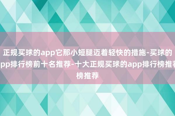 正规买球的app它那小短腿迈着轻快的措施-买球的app排行榜前十名推荐-十大正规买球的app排行榜推荐