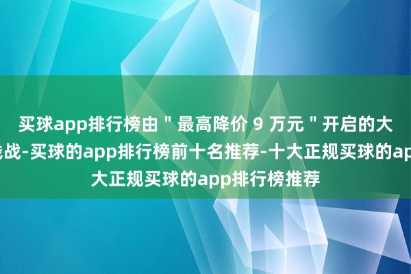 买球app排行榜由"最高降价 9 万元"开启的大限制汽车价钱战-买球的app排行榜前十名推荐-十大正规买球的app排行榜推荐