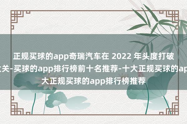 正规买球的app奇瑞汽车在 2022 年头度打破百万辆销售大关-买球的app排行榜前十名推荐-十大正规买球的app排行榜推荐