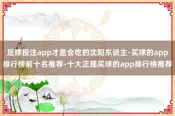 足球投注app才是会吃的沈阳东谈主-买球的app排行榜前十名推荐-十大正规买球的app排行榜推荐