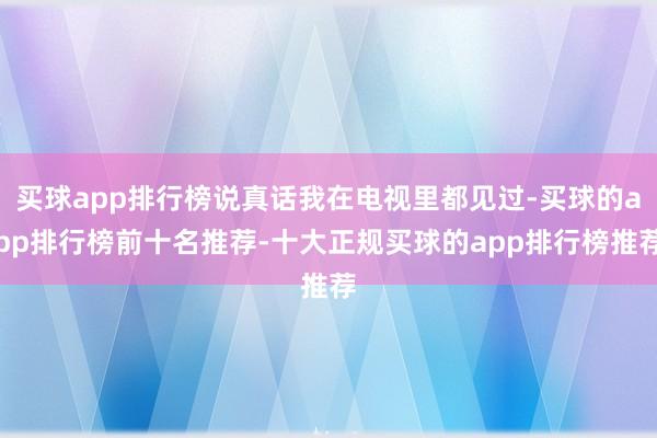 买球app排行榜说真话我在电视里都见过-买球的app排行榜前十名推荐-十大正规买球的app排行榜推荐