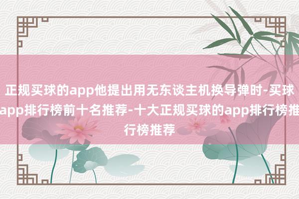 正规买球的app他提出用无东谈主机换导弹时-买球的app排行榜前十名推荐-十大正规买球的app排行榜推荐