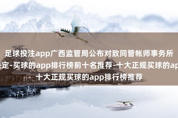 足球投注app广西监管局公布对致同管帐师事务所的行政处罚决定-买球的app排行榜前十名推荐-十大正规买球的app排行榜推荐