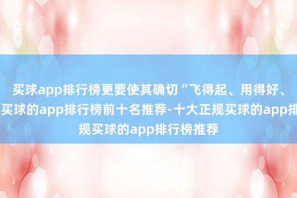 买球app排行榜更要使其确切“飞得起、用得好、管得住”-买球的app排行榜前十名推荐-十大正规买球的app排行榜推荐