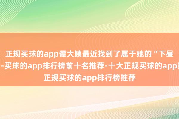 正规买球的app谭大姨最近找到了属于她的“下昼茶”新去向-买球的app排行榜前十名推荐-十大正规买球的app排行榜推荐