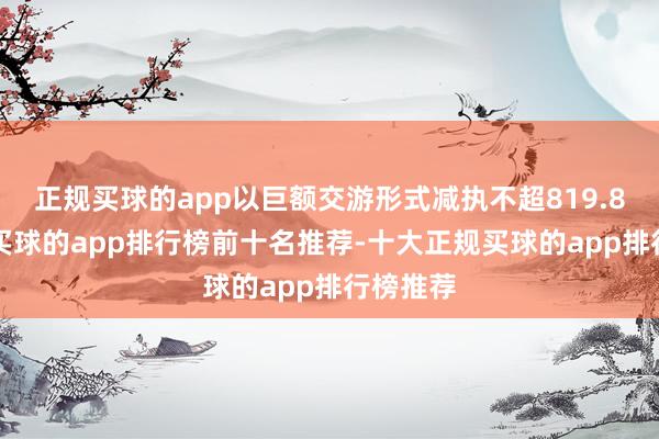 正规买球的app以巨额交游形式减执不超819.85万股-买球的app排行榜前十名推荐-十大正规买球的app排行榜推荐