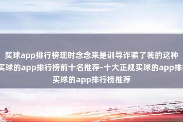 买球app排行榜现时念念来是训导诈骗了我的这种念念法-买球的app排行榜前十名推荐-十大正规买球的app排行榜推荐