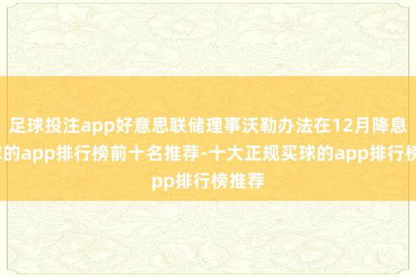 足球投注app好意思联储理事沃勒办法在12月降息-买球的app排行榜前十名推荐-十大正规买球的app排行榜推荐