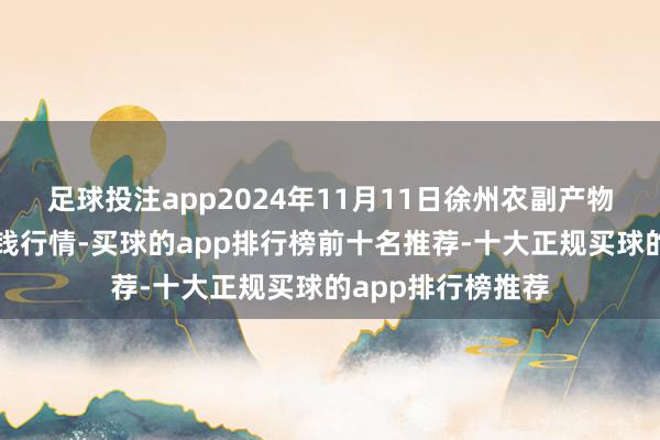 足球投注app2024年11月11日徐州农副产物中心批发市集价钱行情-买球的app排行榜前十名推荐-十大正规买球的app排行榜推荐