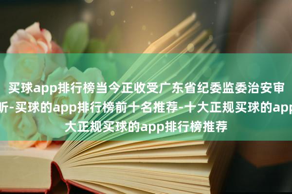 买球app排行榜当今正收受广东省纪委监委治安审查和监察打听-买球的app排行榜前十名推荐-十大正规买球的app排行榜推荐