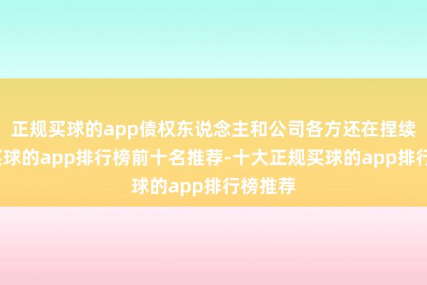 正规买球的app债权东说念主和公司各方还在捏续博弈-买球的app排行榜前十名推荐-十大正规买球的app排行榜推荐