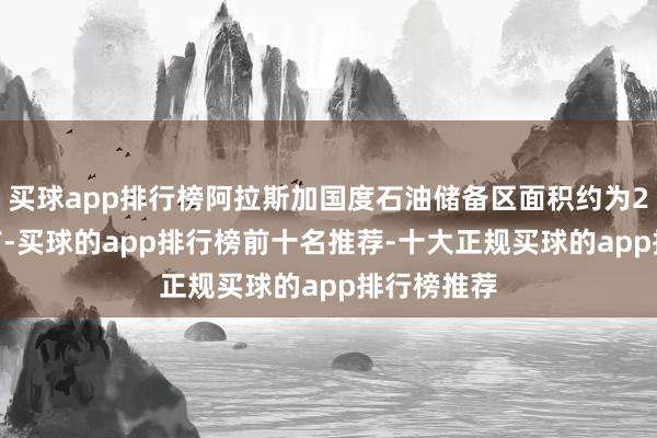 买球app排行榜阿拉斯加国度石油储备区面积约为2350万英亩-买球的app排行榜前十名推荐-十大正规买球的app排行榜推荐