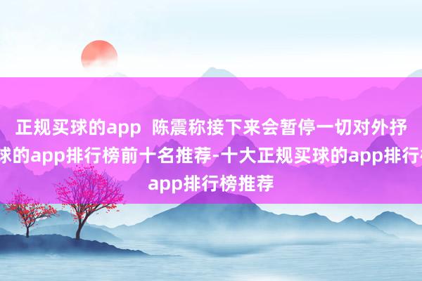 正规买球的app 陈震称接下来会暂停一切对外抒发-买球的app排行榜前十名推荐-十大正规买球的app排行榜推荐