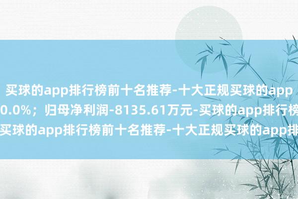 买球的app排行榜前十名推荐-十大正规买球的app排行榜推荐同比下落30.0%;归母净利润-8135.61万元-买球的app排行榜前十名推荐-十大正规买球的app排行榜推荐