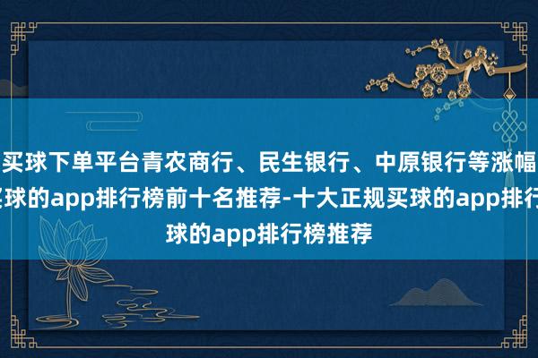 买球下单平台青农商行、民生银行、中原银行等涨幅居前-买球的app排行榜前十名推荐-十大正规买球的app排行榜推荐