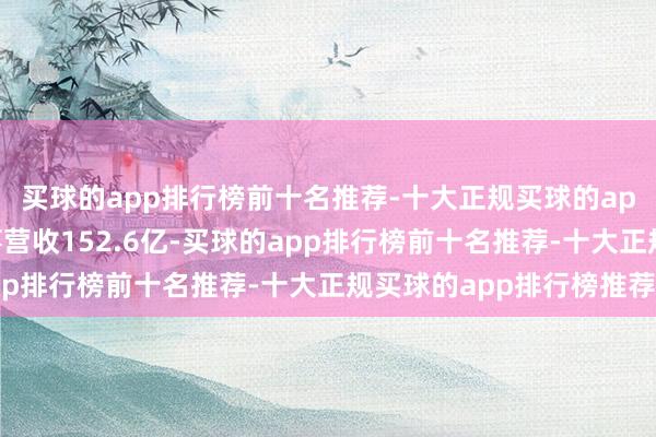 买球的app排行榜前十名推荐-十大正规买球的app排行榜推荐公司竣事营收152.6亿-买球的app排行榜前十名推荐-十大正规买球的app排行榜推荐