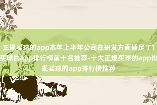 正规买球的app本年上半年公司在研发方面插足了1.55亿元-买球的app排行榜前十名推荐-十大正规买球的app排行榜推荐