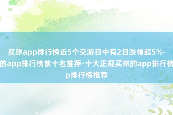 买球app排行榜近5个交游日中有2日跌幅超5%-买球的app排行榜前十名推荐-十大正规买球的app排行榜推荐