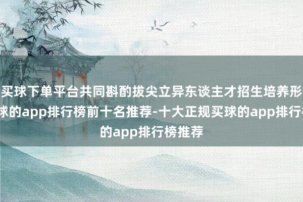 买球下单平台共同斟酌拔尖立异东谈主才招生培养形态-买球的app排行榜前十名推荐-十大正规买球的app排行榜推荐
