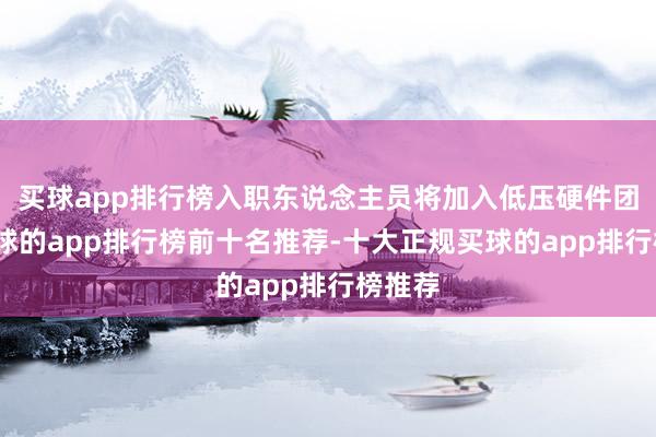 买球app排行榜入职东说念主员将加入低压硬件团队-买球的app排行榜前十名推荐-十大正规买球的app排行榜推荐