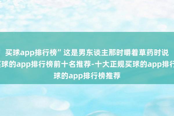买球app排行榜”这是男东谈主那时嚼着草药时说的话-买球的app排行榜前十名推荐-十大正规买球的app排行榜推荐