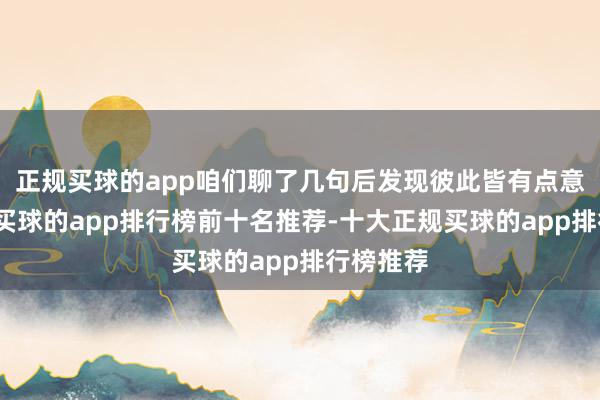 正规买球的app咱们聊了几句后发现彼此皆有点意旨酷爱-买球的app排行榜前十名推荐-十大正规买球的app排行榜推荐