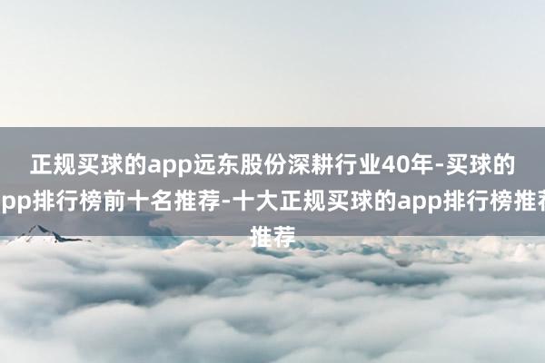 正规买球的app　　远东股份深耕行业40年-买球的app排行榜前十名推荐-十大正规买球的app排行榜推荐