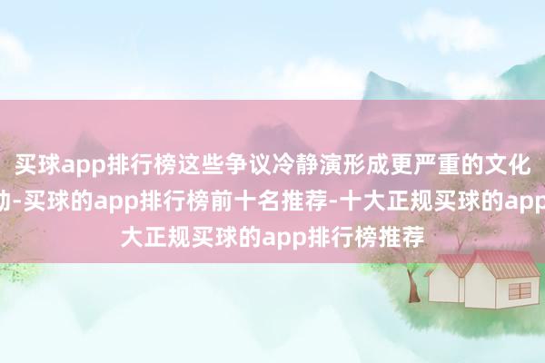 买球app排行榜这些争议冷静演形成更严重的文化“偷窃”行动-买球的app排行榜前十名推荐-十大正规买球的app排行榜推荐