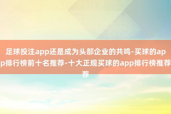 足球投注app还是成为头部企业的共鸣-买球的app排行榜前十名推荐-十大正规买球的app排行榜推荐