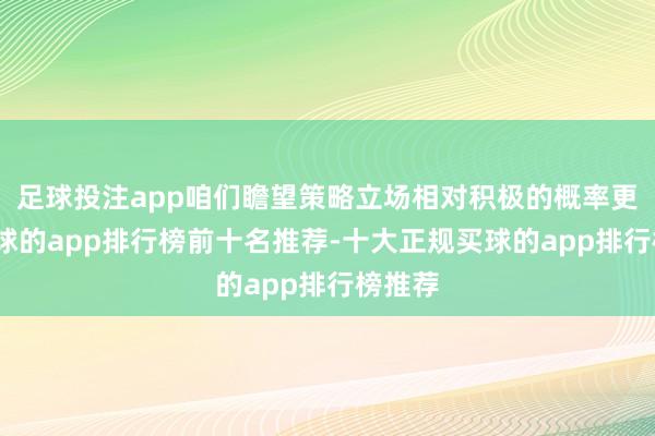 足球投注app咱们瞻望策略立场相对积极的概率更大-买球的app排行榜前十名推荐-十大正规买球的app排行榜推荐