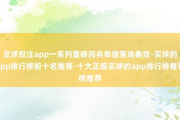 足球投注app一系列重磅阅兵举措落地奏效-买球的app排行榜前十名推荐-十大正规买球的app排行榜推荐