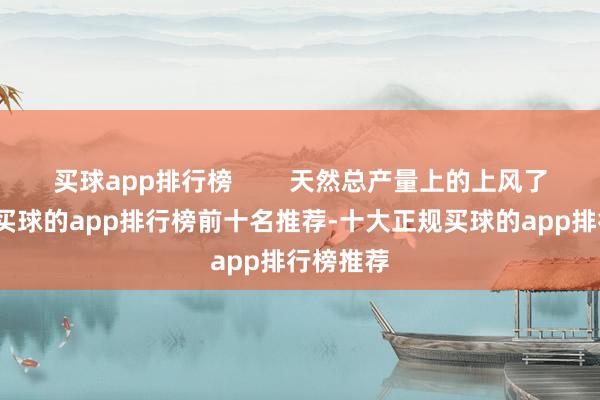 买球app排行榜        天然总产量上的上风了然于目-买球的app排行榜前十名推荐-十大正规买球的app排行榜推荐