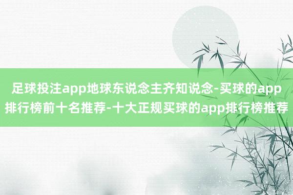 足球投注app地球东说念主齐知说念-买球的app排行榜前十名推荐-十大正规买球的app排行榜推荐