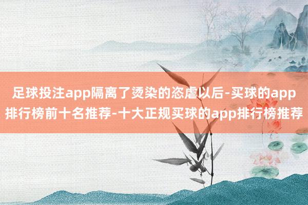 足球投注app隔离了烫染的恣虐以后-买球的app排行榜前十名推荐-十大正规买球的app排行榜推荐