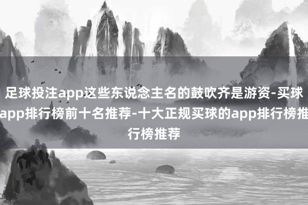 足球投注app这些东说念主名的鼓吹齐是游资-买球的app排行榜前十名推荐-十大正规买球的app排行榜推荐
