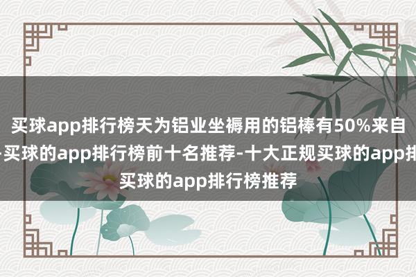 买球app排行榜天为铝业坐褥用的铝棒有50%来自鑫资集团-买球的app排行榜前十名推荐-十大正规买球的app排行榜推荐