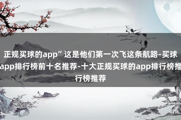 正规买球的app”这是他们第一次飞这条航路-买球的app排行榜前十名推荐-十大正规买球的app排行榜推荐