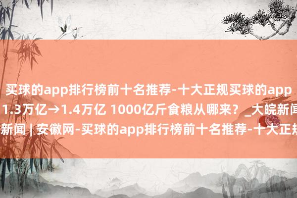 买球的app排行榜前十名推荐-十大正规买球的app排行榜推荐【图解】1.3万亿→1.4万亿 1000亿斤食粮从哪来？_大皖新闻 | 安徽网-买球的app排行榜前十名推荐-十大正规买球的app排行榜推荐