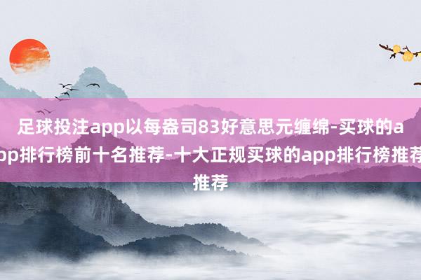 足球投注app以每盎司83好意思元缠绵-买球的app排行榜前十名推荐-十大正规买球的app排行榜推荐