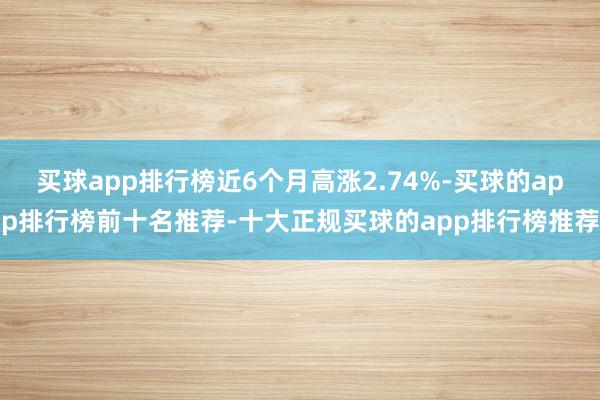 买球app排行榜近6个月高涨2.74%-买球的app排行榜前十名推荐-十大正规买球的app排行榜推荐