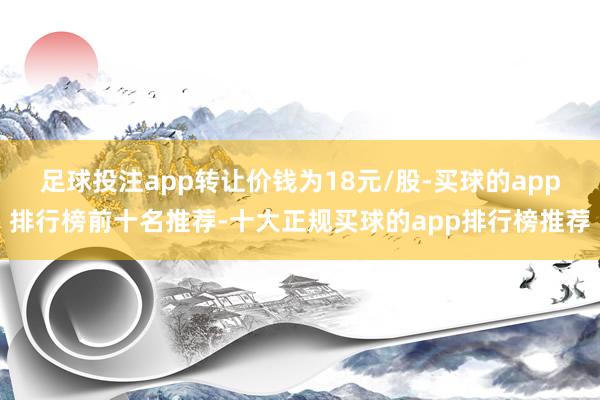 足球投注app转让价钱为18元/股-买球的app排行榜前十名推荐-十大正规买球的app排行榜推荐