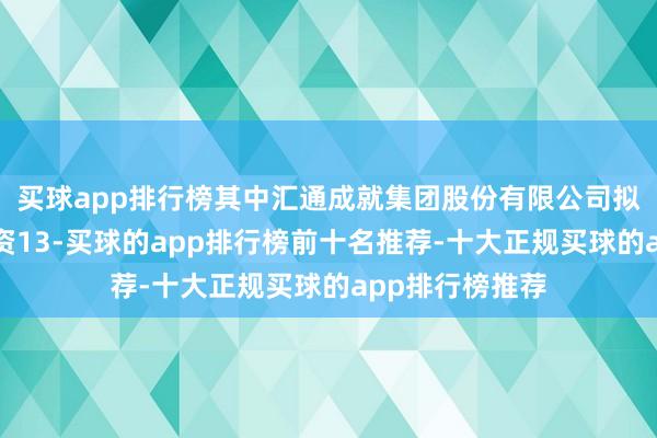 买球app排行榜其中汇通成就集团股份有限公司拟以自有资金出资13-买球的app排行榜前十名推荐-十大正规买球的app排行榜推荐