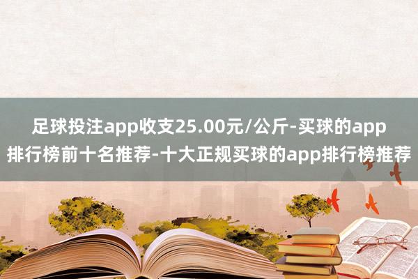 足球投注app收支25.00元/公斤-买球的app排行榜前十名推荐-十大正规买球的app排行榜推荐