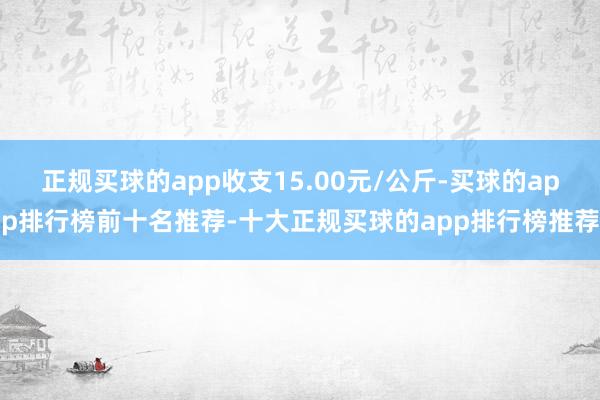 正规买球的app收支15.00元/公斤-买球的app排行榜前十名推荐-十大正规买球的app排行榜推荐