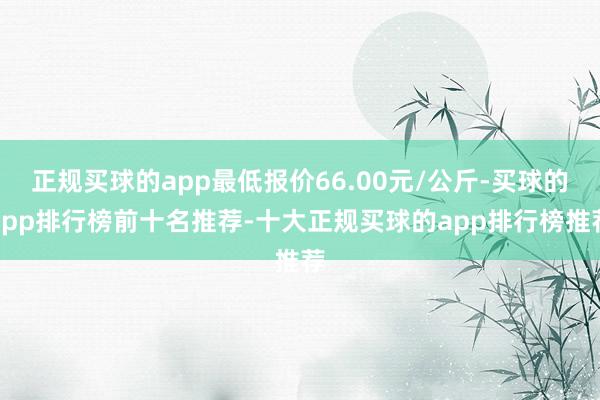正规买球的app最低报价66.00元/公斤-买球的app排行榜前十名推荐-十大正规买球的app排行榜推荐